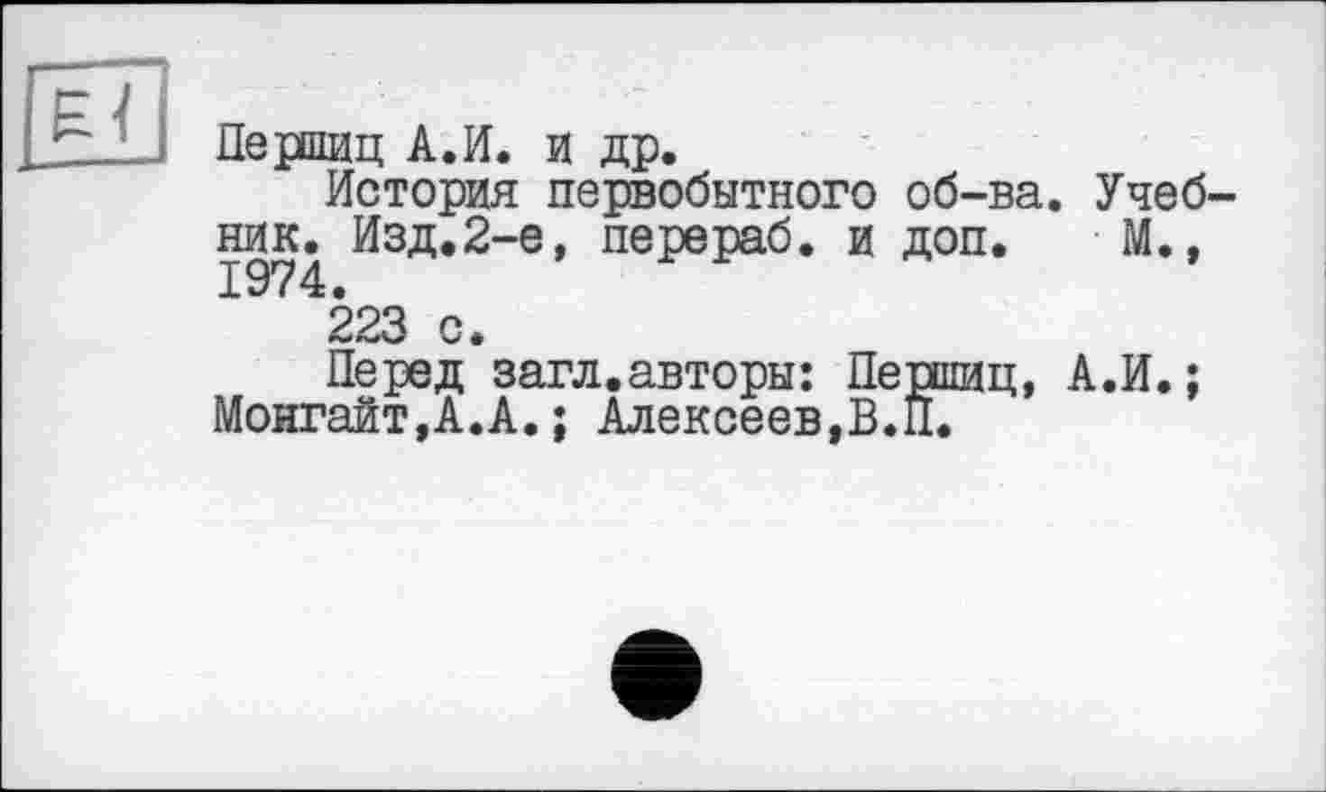 ﻿Першиц А.И. и др.
История первобытного об-ва. Учебник. Изд.2-е, перераб. и доп. М., 1974.
223 с.
Перед загл.авторы: Першиц, А.И.; Монгайт,А.А.; Алексеев,В.П.